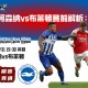 英超阿森纳vs布莱顿赛前解析：攻防对决