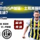 费内巴切VS卢加诺：土耳其强队能否捍卫主场？
